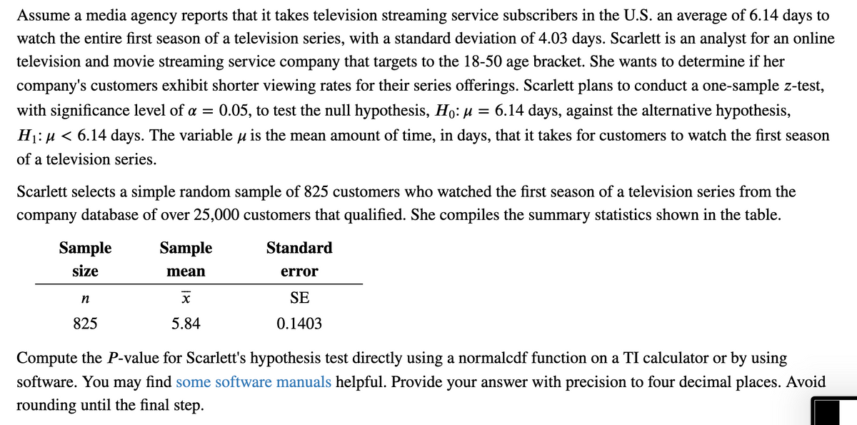 Assume a media agency reports that it takes television streaming service subscribers in the U.S. an average of 6.14 days to
watch the entire first season of a television series, with a standard deviation of 4.03 days. Scarlett is an analyst for an online
television and movie streaming service company that targets to the 18-50 age bracket. She wants to determine if her
company's customers exhibit shorter viewing rates for their series offerings. Scarlett plans to conduct a one-sample z-test,
with significance level of a = 0.05, to test the null hypothesis, Ho: u = 6.14 days, against the alternative hypothesis,
Hj: µ < 6.14 days. The variable u is the mean amount of time, in days, that it takes for customers to watch the first season
of a television series.
Scarlett selects a simple random sample of 825 customers who watched the first season of a television series from the
company database of over 25,000 customers that qualified. She compiles the summary statistics shown in the table.
Sample
Sample
Standard
size
mean
error
n
SE
825
5.84
0.1403
Compute the P-value for Scarlett's hypothesis test directly using a normalcdf function on a TI calculator or by using
software. You may find some software manuals helpful. Provide your answer with precision to four decimal places. Avoid
rounding until the final step.
