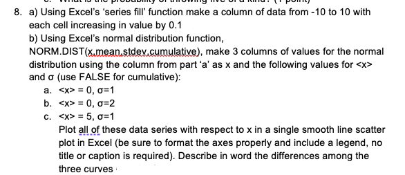 8. a) Using Excel's 'series fill' function make a column of data from -10 to 10 with
each cell increasing in value by 0.1
b) Using Excel's normal distribution function,
NORM.DIST(x,mean.stdev.cumulative), make 3 columns of values for the normal
distribution using the column from part 'a' as x and the following values for <x>
and o (use FALSE for cumulative):
a. <x> = 0, 0=1
b. <x> = 0, o=2
c. <x> = 5, o=1
Plot all of these data series with respect to x in a single smooth line scatter
plot in Excel (be sure to format the axes properly and include a legend, no
title or caption is required). Describe in word the differences among the
three curves
