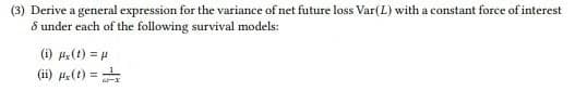 (3) Derive a general expression for the variance of net future loss Var(L) with a constant force of interest
8 under each of the following survival models:
(i) (1) = 4
(ii) He(t) = +
