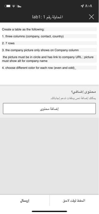 المحاولة رقم lab1:1
Create a table as the following:
1. three columns (company, contact, country)
2.7 rows
3. the company picture only shows on Company column
the picture must be in circle and has ink to company URL ; picture
must show alt for company name
4. choose different color for each row (even and odd)
محتوى إضافي؟
يمكنلك إضافة تص وملفات تدعم إجاباتك
إضافة محتوی
Juus!
الحفظ لوقت لاحق
