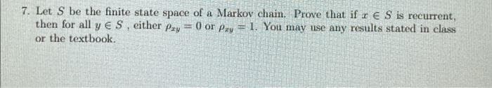 7. Let S be the finite state space of a Markov chain. Prove that if r €S is recurrent,
then for all y ES, either pzy = 0 or Pey = 1. You may use any results stated in class
or the textbook.
