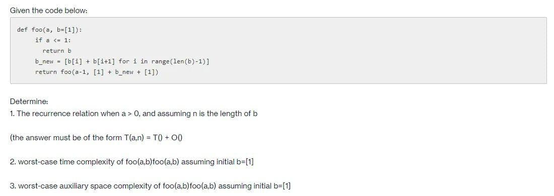 Given the code below:
def foo(a, b=[1]):
if a <= 1:
return b
b_new = [b[i] + b[i+1] for i in range(len(b)-1)]
return foo(a-1, [1] + b_new + [1])
Determine:
1. The recurrence relation when a > 0, and assuming n is the length of b
(the answer must be of the form T(a,n) = T) + 0()
2. worst-case time complexity of foo(a,b)foo(a,b) assuming initial b=[1]
3. worst-case auxiliary space complexity of foo(a,b)foo(a,b) assuming initial b=[1]
