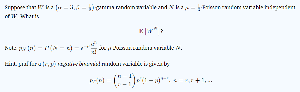 Suppose that W is a (a = 3, 3 = })-gamma random variable and N is a µ = -Poisson random variable independent
of W. What is
E (w*]?
un
for u-Poisson random variable N.
n!
Note: PN (n) = P (N = n)
= e
Hint: pmf for a (r, p)-negative binomial random variable is given by
n
-
n = r,r + 1,...
r - 1
