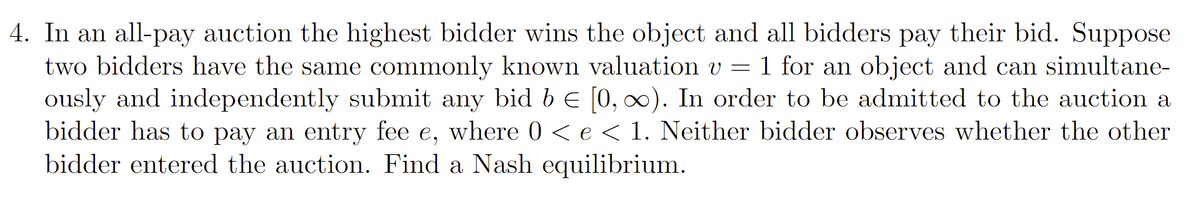 4. In an all-pay auction the highest bidder wins the object and all bidders pay their bid. Suppose
two bidders have the same commonly known valuation v =
ously and independently submit any bid b E [0, 0). In order to be admitted to the auction a
bidder has to pay an entry fee e, where 0 <e< 1. Neither bidder observes whether the other
bidder entered the auction. Find a Nash equilibrium.
1 for an object and can simultane-
