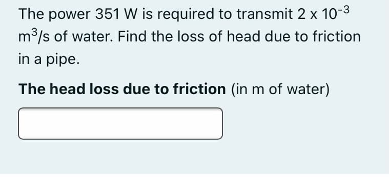 The power 351 W is required to transmit 2 x 10-3
m3/s of water. Find the loss of head due to friction
in a pipe.
The head loss due to friction (in m of water)
