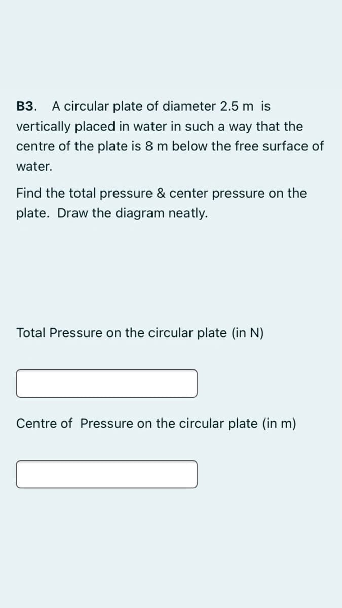 B3. A circular plate of diameter 2.5 m is
vertically placed in water in such a way that the
centre of the plate is 8 m below the free surface of
water.
Find the total pressure & center pressure on the
plate. Draw the diagram neatly.
Total Pressure on the circular plate (in N)
Centre of Pressure on the circular plate (in m)
