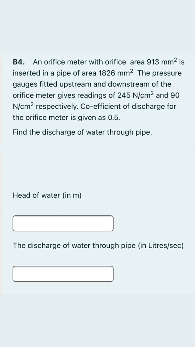 An orifice meter with orifice area 913 mm2 is
inserted in a pipe of area 1826 mm2 The pressure
B4.
gauges fitted upstream and downstream of the
orifice meter gives readings of 245 N/cm2 and 90
N/cm? respectively. Co-efficient of discharge for
the orifice meter is given as 0.5.
Find the discharge of water through pipe.
Head of water (in m)
The discharge of water through pipe (in Litres/sec)
