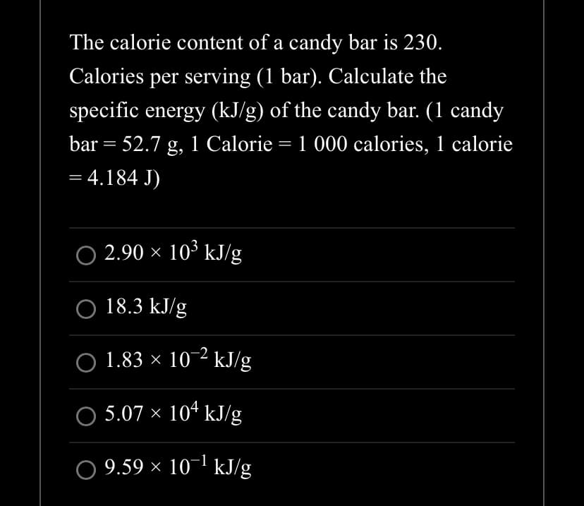 The calorie content of a candy bar is 230.
Calories per serving (1 bar). Calculate the
specific energy (kJ/g) of the candy bar. (1 candy
bar = 52.7 g, 1 Calorie = 1 000 calories, 1 calorie
= 4.184 J)
○ 2.90 × 10³ kJ/g
O 18.3 kJ/g
○ 1.83 × 10-² kJ/g
5.07 × 104 kJ/g
O 9.59 × 10¹ kJ/g