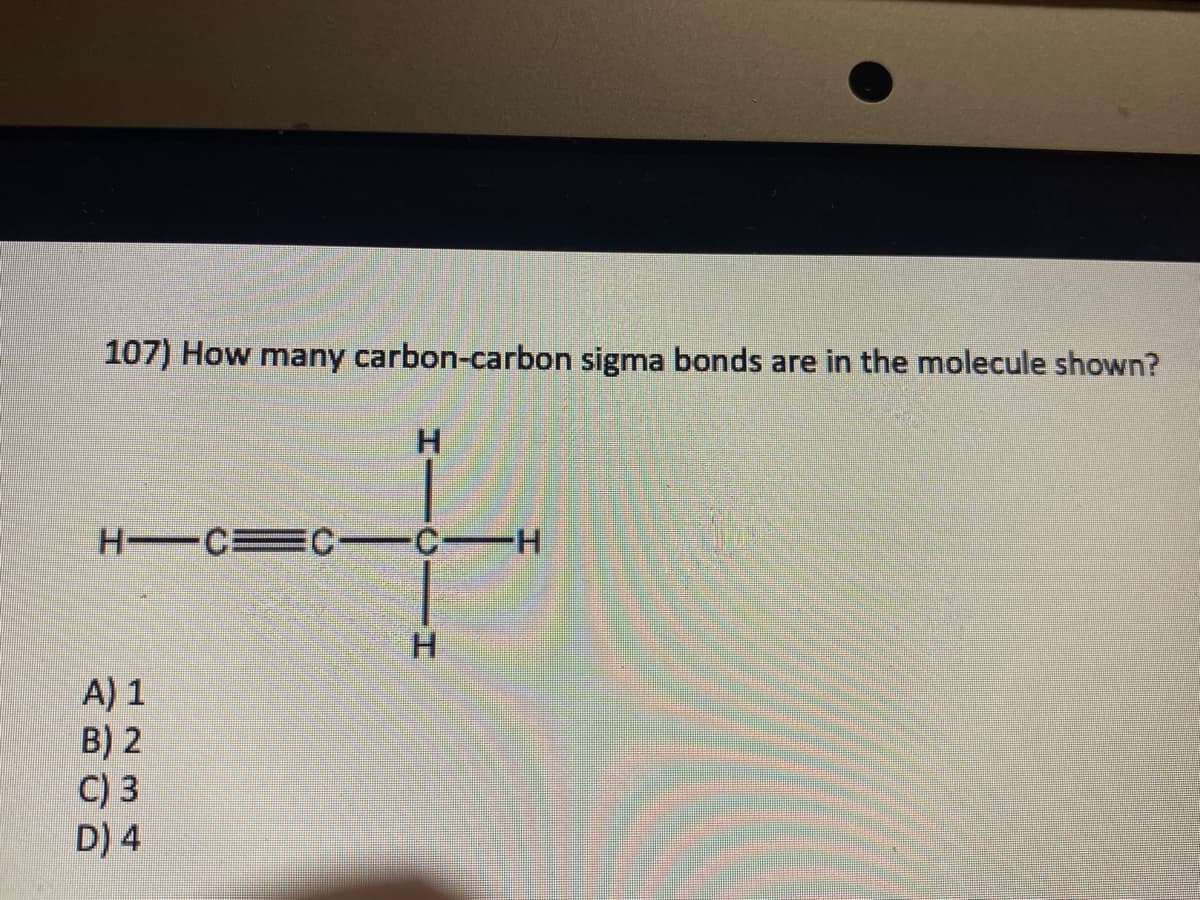 107) How many carbon-carbon sigma bonds are in the molecule shown?
H―C=C—C—H
A) 1
B) 2
H
C) 3
D) 4
H