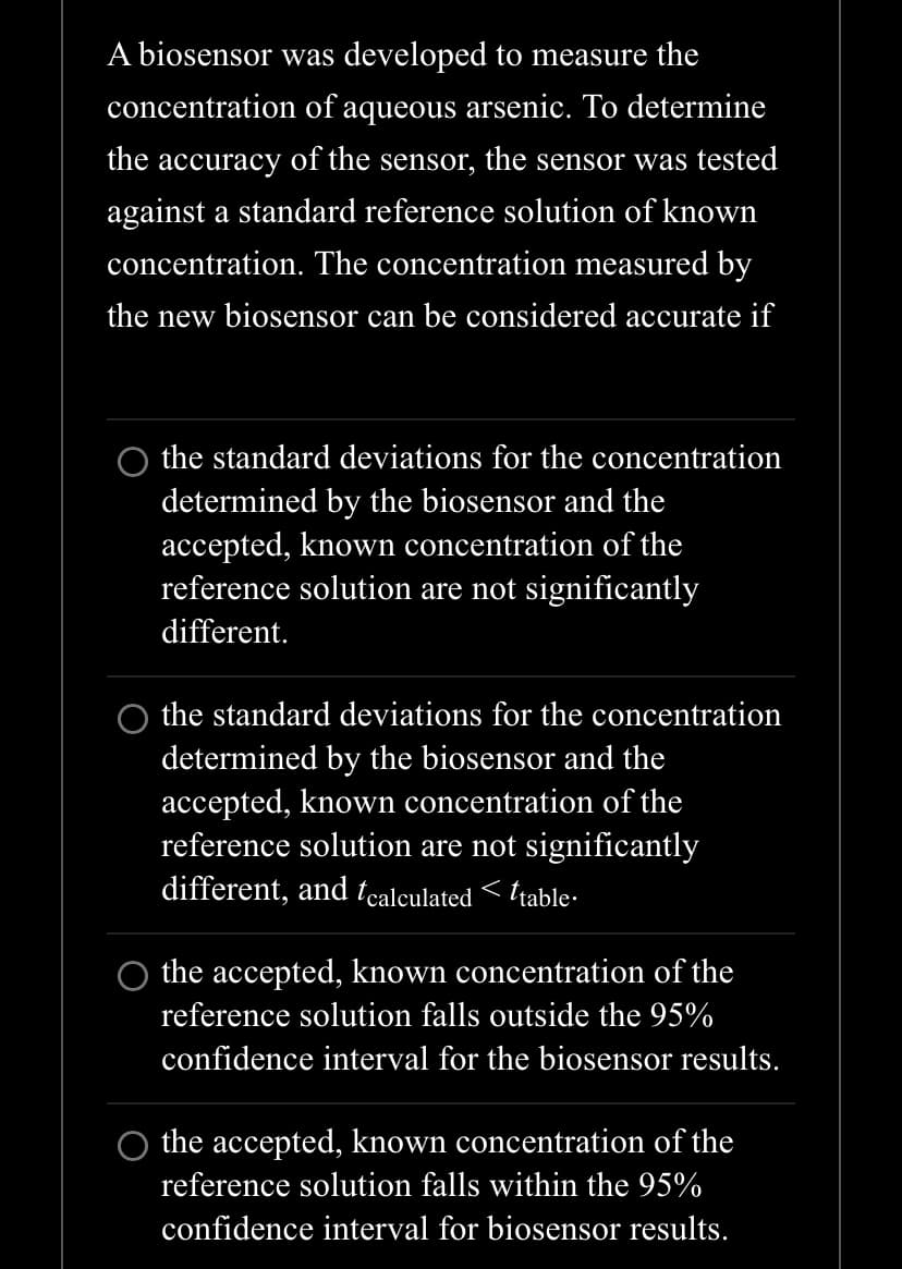 A biosensor was developed to measure the
concentration of aqueous arsenic. To determine
the accuracy of the sensor, the sensor was tested
against a standard reference solution of known
concentration. The concentration measured by
the new biosensor can be considered accurate if
the standard deviations for the concentration
determined by the biosensor and the
accepted, known concentration of the
reference solution are not significantly
different.
the standard deviations for the concentration
determined by the biosensor and the
accepted, known concentration of the
reference solution are not significantly
different, and tcalculated < ttable.
the accepted, known concentration of the
reference solution falls outside the 95%
confidence interval for the biosensor results.
the accepted, known concentration of the
reference solution falls within the 95%
confidence interval for biosensor results.