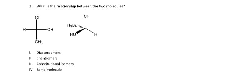 H
3.
What is the relationship between the two molecules?
CI
CI
CH3
OH
H3C.......
HO
I. Diastereomers
II. Enantiomers
III. Constitutional isomers
IV. Same molecule
H