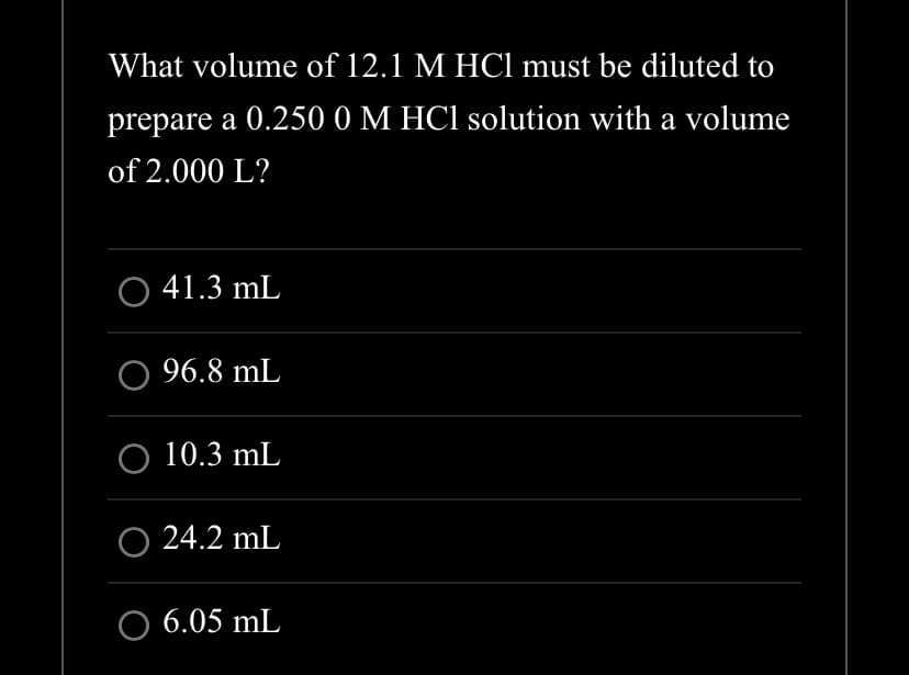 What volume of 12.1 M HCl must be diluted to
prepare a 0.250 0 M HCl solution with a volume
of 2.000 L?
O 41.3 mL
96.8 mL
O 10.3 mL
○ 24.2 mL
O 6.05 mL