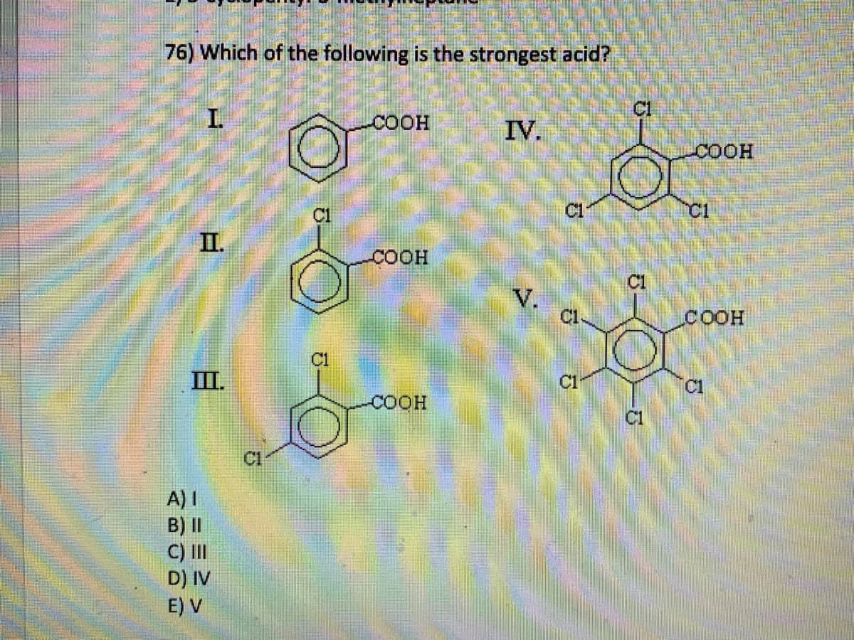 76) Which of the following is the strongest acid?
I.
II.
III.
A) I
B) II
C) III
D) IV
E) V
C1
C1
COOH
COOH
COOH
IV.
V.
C1
C1
C1
C1
COOH
C1
COOH
C1