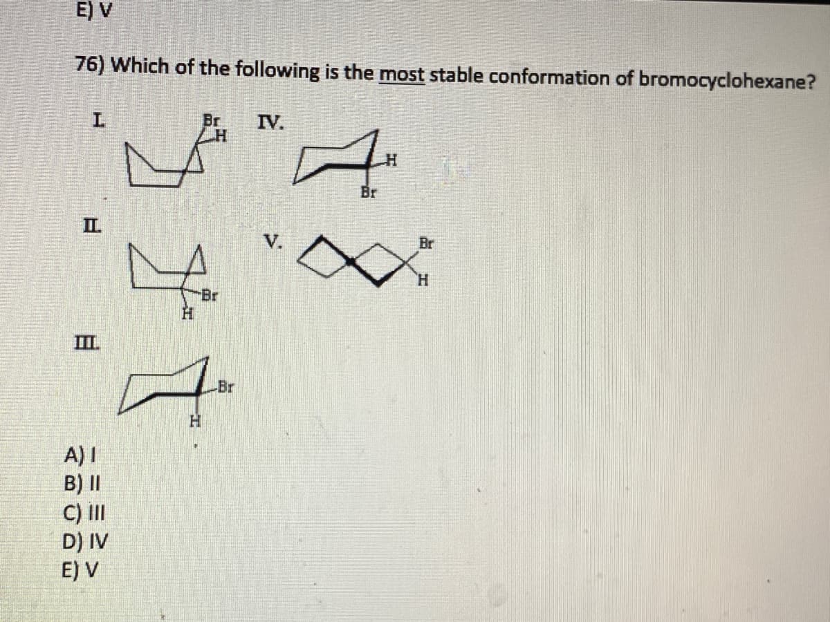 E) V
76) Which of the following is the most stable conformation of bromocyclohexane?
Br
H
L
III
A) I
B) II
C) III
D) IV
E) V
-Br
Br
ㅋ
H
IV.
Br
H
Br
H