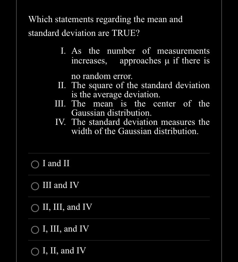 Which statements regarding the mean and
standard deviation are TRUE?
I. As the number of measurements
increases, approaches µ if there is
no random error.
II. The square of the standard deviation
is the average deviation.
III. The mean is the center of the
Gaussian distribution.
IV. The standard deviation measures the
width of the Gaussian distribution.
I and II
○ III and IV
○ II, III, and IV
O I, III, and IV
O I, II, and IV