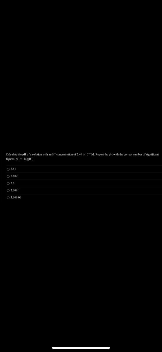 Calculate the pH of a solution with an H concentration of 2.46 x 104 M. Report the pH with the correct number of significant
figures. pH = -log[H]
3.61
○ 3.609
3.6
O 3.609 1
O 3.609 06