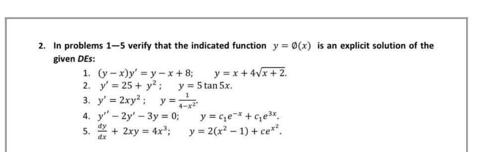 2. In problems 1-5 verify that the indicated function y = Ø(x) is an explicit solution of the
given DEs:
1. (у— х)у' %3Dу — х + 8;
2. y' = 25 + y?;
y = x + 4Vx + 2.
y = 5 tan 5x.
3. y' = 2xy?; y=
4-x2
4. y" - 2y' - 3y = 0;
dy
+ 2xy = 4x3;
y = ce-* + c,e3x.
y = 2(x? – 1) + ce*?.
5.
dx
