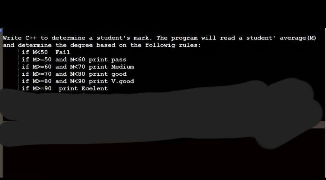 Write C++ to determine a student's mark. The program will read a student' average (M)
and determine the degree based on the followig rules:
if M<50
Fail
if M>=50 and M<60 print pass
if MD=60 and M<70 print Medium
if M>=70 and M<80 print good
if M>=80 and M<90 print V.good
if M>=90
print Ecelent
