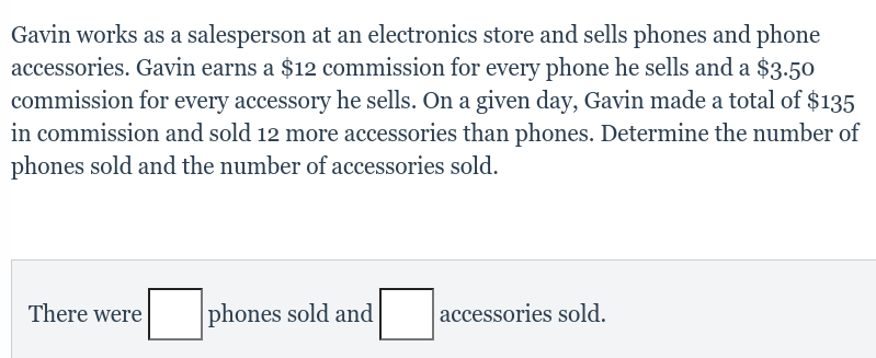 Gavin works as a salesperson at an electronics store and sells phones and phone
accessories. Gavin earns a $12 commission for every phone he sells and a $3.50
commission for every accessory he sells. On a given day, Gavin made a total of $135
in commission and sold 12 more accessories than phones. Determine the number of
phones sold and the number of accessories sold.
There were |
phones sold and
accessories sold.
