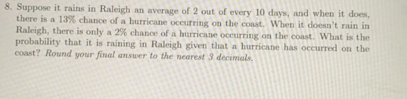 8. Suppose it rains in Raleigh an average of 2 out of every 10 days, and when it does,
there is a 13% chance of a hurricane occurring on the coast. When it doesn't rain in
Raleigh, there is only a 2% chance of a hurricane occurring on the coast. What is the
probability that it is raining in Raleigh given that a hurricane has occurred on the
coast? Round your final answer to the nearest 3 decimals.
