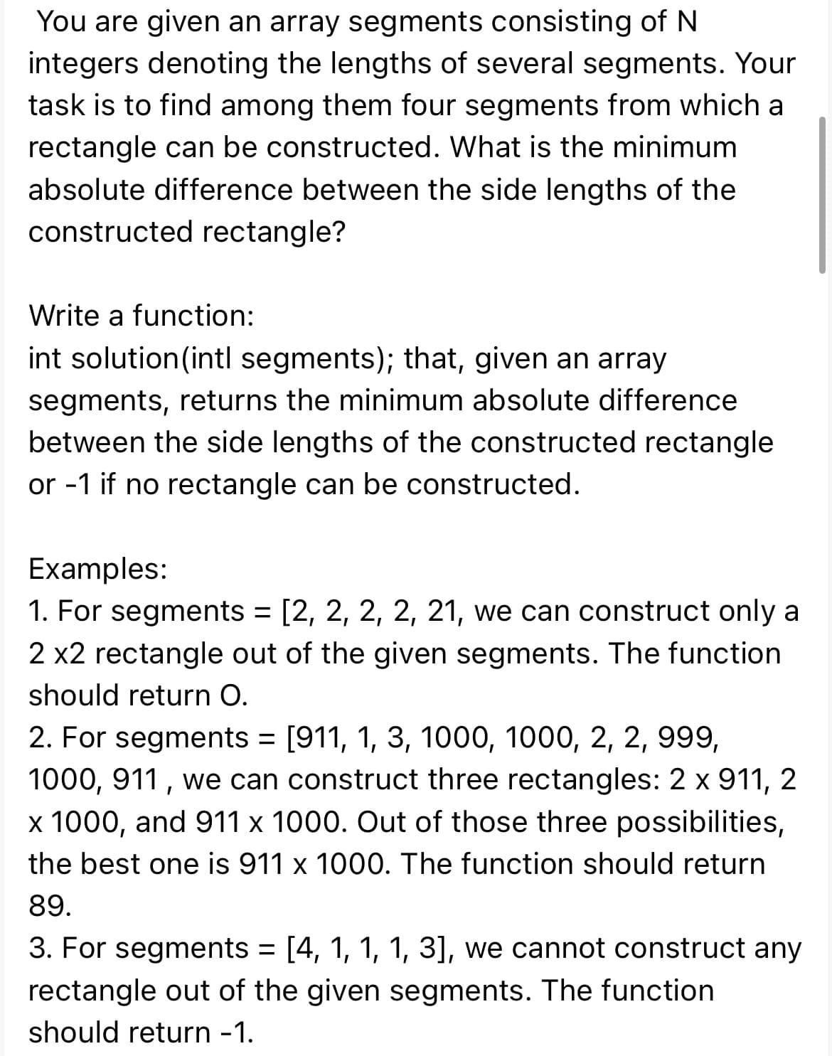 You are given an array segments consisting of N
integers denoting the lengths of several segments. Your
task is to find among them four segments from which a
rectangle can be constructed. What is the minimum.
absolute difference between the side lengths of the
constructed rectangle?
Write a function:
int solution (intl segments); that, given an array
segments, returns the minimum absolute difference
between the side lengths of the constructed rectangle
or -1 if no rectangle can be constructed.
Examples:
1. For segments = [2, 2, 2, 2, 21, we can construct only a
2 x2 rectangle out of the given segments. The function
should return O.
2. For segments = [911, 1, 3, 1000, 1000, 2, 2, 999,
1000, 911, we can construct three rectangles: 2 x 911, 2
x 1000, and 911 x 1000. Out of those three possibilities,
the best one is 911 x 1000. The function should return
89.
3. For segments = [4, 1, 1, 1, 3], we cannot construct any
rectangle out of the given segments. The function
should return -1.