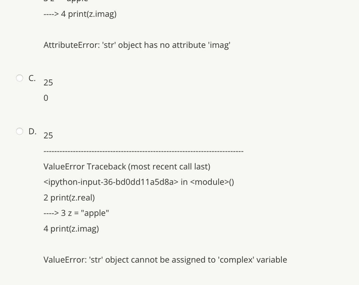 ----> 4 print(z.imag)
D.
AttributeError: 'str' object has no attribute 'imag'
C. 25
25
ValueError Traceback (most recent call last)
<ipython-input-36-bd0dd11a5d8a> in <module>()
2 print(z.real)
----> 3 z = "apple"
4 print(z.imag)
ValueError: 'str' object cannot be assigned to 'complex' variable