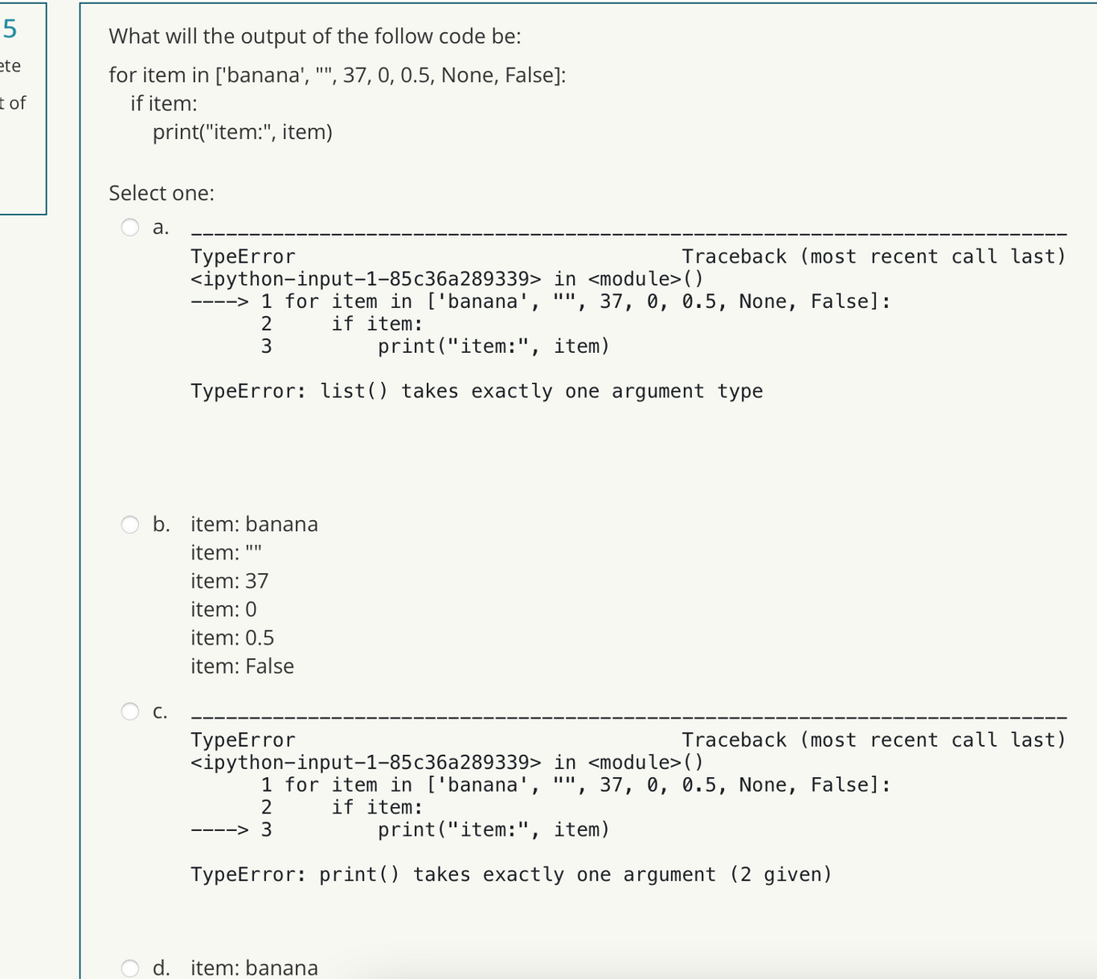 5
ete
t of
What will the output of the follow code be:
for item in ['banana', "", 37, 0, 0.5, None, False]:
if item:
print("item:", item)
Select one:
a.
TypeError
C.
b. item: banana
item: ""
item: 37
item: 0
item: 0.5
item: False
<ipython-input-1-85c36a289339> in <module>()
||||
--> 1 for item in ['banana', , 37, 0, 0.5, None, False]:
2
if item:
3
print("item: ", item)
TypeError: list() takes exactly one argument type
TypeError
Traceback (most recent call last)
Traceback (most recent call last)
<ipython-input-1-85c36a289339> in <module>()
||||
d. item: banana
1 for item in ['banana', , 37, 0, 0.5, None, False]:
2
if item:
-> 3
print("item: ", item)
TypeError: print() takes exactly one argument (2 given)