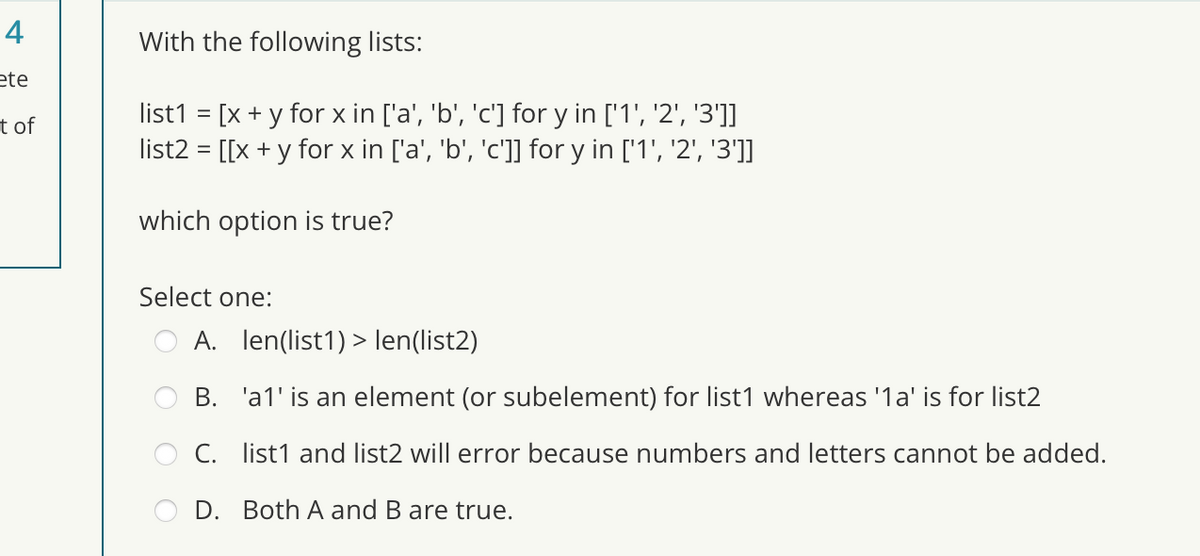 4
ete
t of
With the following lists:
list1 = [x + y for x in ['a', 'b', 'c'] for y in ['1', '2', '3']]
list2 = [[x + y for x in ['a', 'b', 'c']] for y in ['1', '2', '3']]
which option is true?
Select one:
A. len(list1)> len(list2)
B. 'a1' is an element (or subelement) for list1 whereas '1a' is for list2
C. list1 and list2 will error because numbers and letters cannot be added.
D. Both A and B are true.