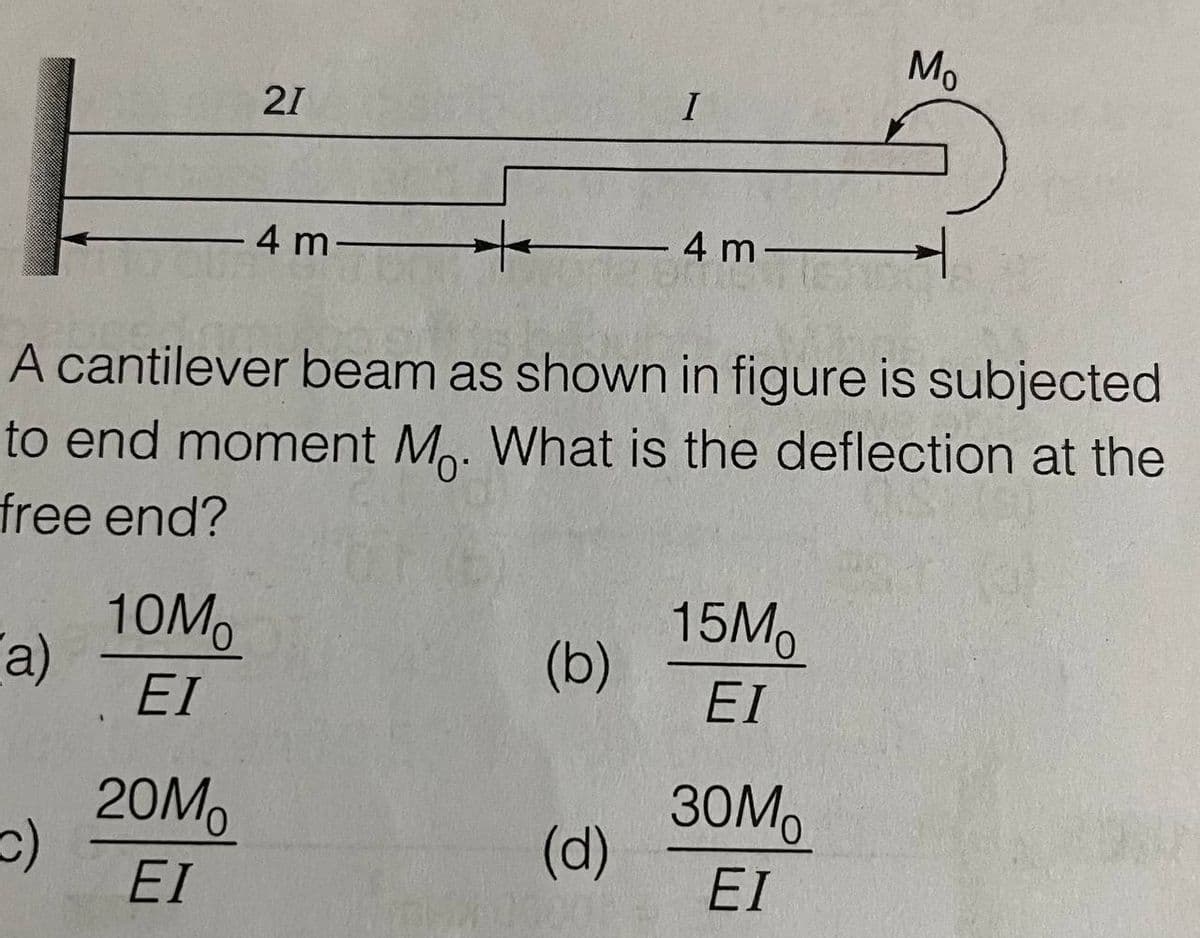 Mo
21
I
4 m-
4 m-
A cantilever beam as shown in figure is subjected
to end moment M. What is the deflection at the
free end?
10Mo
a)
EI
15Mo
(b)
EI
20MO
30M
(d)
EI
EI
