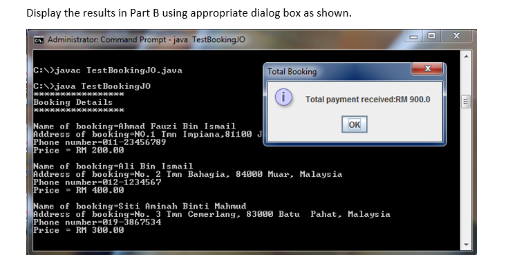 Display the results in Part B using appropriate dialog box as shown.
C. Administrator: Command Prompt - java TestBookingJO
Total Booking
X
C:\>javac Test BookingJ0.java
C:\>java Test BookingJO
i
Booking Details
Total payment received:RM 900.0
OK
Name of booking=Ahmad Fauzi Bin Ismail
Address of booking-NO.1 Tmn Impiana, 81100 J
Phone number 011-23456789
Price RM 200.00
Name of booking=Ali Bin Ismail
Address of booking-No. 2 Tmn Bahagia, 84000 Muar, Malaysia
Phone number-012-1234567
Price
RM 400.00
Name of booking-Siti Aminah Binti Mahmud
Address of booking-No. 3 Imn Cemerlang, 83000 Batu Pahat, Malaysia
Phone number 019-3867534
Price = RM 300.00
*****************
O
X
111