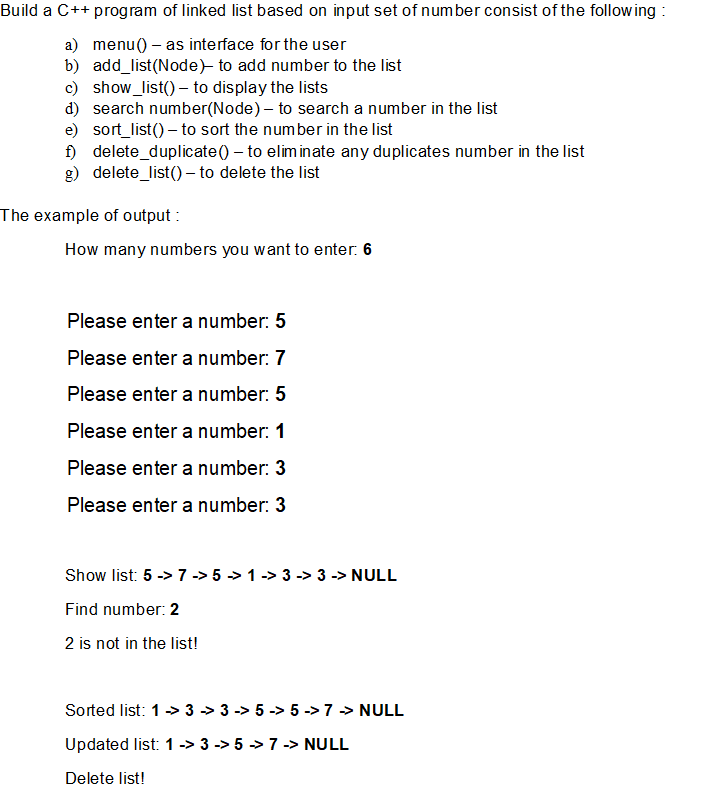 Build a C++ program of linked list based on input set of number consist of the following :
a) menu() – as interface for the user
b) add_list(Node)- to add number to the list
c) show_list() – to display the lists
d) search number(Node) – to search a number in the list
e) sort_list() – to sort the number in the list
i) delete_duplicate() – to eliminate any duplicates number in the list
g) delete_list() – to delete the list
The example of output :
How many numbers you want to enter: 6
Please enter a number: 5
Please enter a number: 7
Please enter a number: 5
Please enter a number: 1
Please enter a number: 3
Please enter a number: 3
Show list: 5 -> 7 -> 5 > 1 -> 3 -> 3 -> NULL
Find number: 2
2 is not in the list!
Sorted list: 1> 3 > 3 -> 5 -> 5 -> 7 > NULL
Updated list: 1 -> 3 -> 5 > 7 -> NULL
Delete list!
