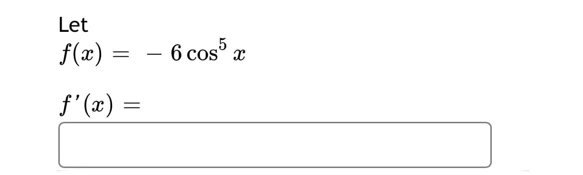 Let

\( f(x) = -6 \cos^5 x \)

\[ f'(x) = \]

The expression is asking for the derivative of the function \( f(x) = -6 \cos^5 x \).

### Explanation:
- The function \( f(x) \) involves the cosine function raised to the fifth power, multiplied by \(-6\).
- To find \( f'(x) \), apply the chain rule for differentiation:
  - Differentiate the outer function: if \( u = \cos x \), then \((u^5)' = 5u^4\).
  - Multiply by the derivative of the inner function \( u = \cos x \), which is \(-\sin x\).
- So, plugging in, \( f'(x) \) involves these steps combined.