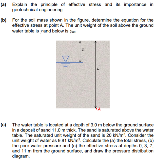 (a) Explain the principle of effective stress and its importance in
geotechnical engineering.
(b) For the soil mass shown in the figure, determine the equation for the
effective stress at point A. The unit weight of the soil above the ground
water table is yand below is ysat.
(c) The water table is located at a depth of 3.0 m below the ground surface
in a deposit of sand 11.0 m thick. The sand is saturated above the water
table. The saturated unit weight of the sand is 20 kN/m³. Consider the
unit weight of water as 9.81 kN/m³. Calculate the (a) the total stress, (b)
the pore water pressure and (c) the effective stress at depths 0, 3, 7,
and 11 m from the ground surface, and draw the pressure distribution
diagram.
