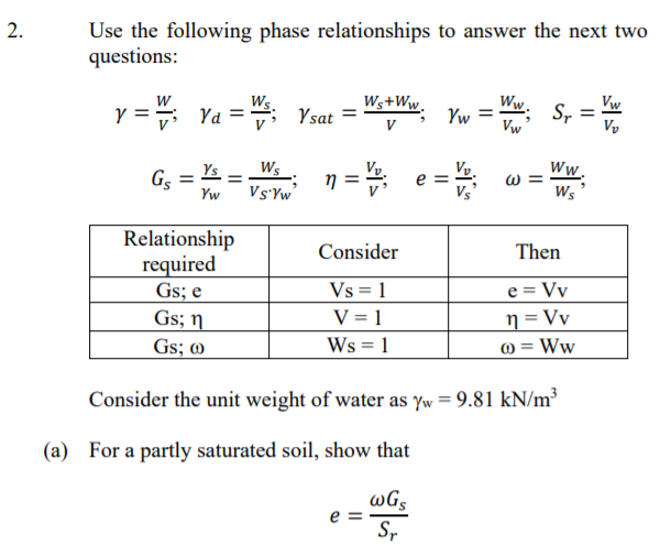 Use the following phase relationships to answer the next two
questions:
Ws
y = ; Ya =; Ysat =
Ws+Ww.
Yw
Ww.
S,
Vw
Vw
V
Vy
e =
Ys
Ws
Vy.
Vy.
Ww
Gs
Yw
Ws
Relationship
required
Gs; e
Gs; n
Gs; @
Consider
Then
e = Vv
n = Vy
) = Ww
Vs = 1
V = 1
Ws = 1
Consider the unit weight of water as Yw = 9.81 kN/m³
(a) For a partly saturated soil, show that
wGs
e =
Sr
2.
