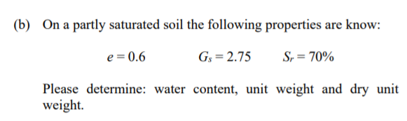 (b) On a partly saturated soil the following properties are know:
e = 0.6
G3 = 2.75
S, = 70%
Please determine: water content, unit weight and dry unit
weight.
