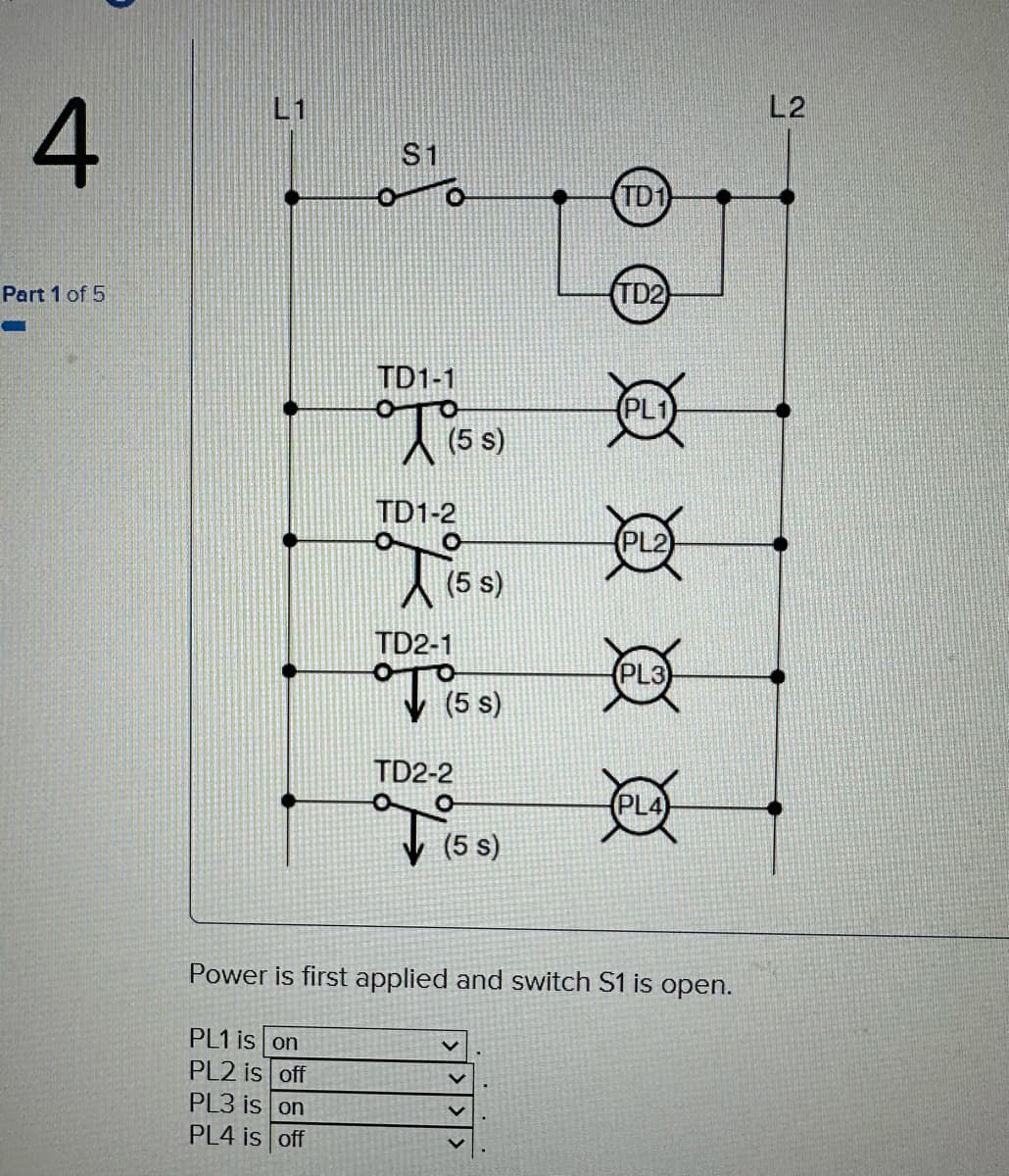 4
Part 1 of 5
$1
PL1 is on
PL2 is off
PL3 is on
PL4 is off
TD1-1
T
(5 s)
TD1-2
Tis
(5 s)
TD2-1
O
(5
(5 s)
TD2-2
(5 s)
TD1
V
TD2)
PL2
Power is first applied and switch S1 is open.
Q
L2