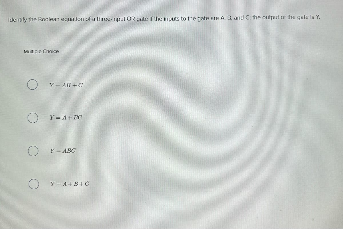 Identify the Boolean equation of a three-input OR gate if the inputs to the gate are A, B, and C; the output of the gate is Y.
Multiple Choice
O
Y AB+C
Y A+ BC
Y ABC
Y=A+B+C