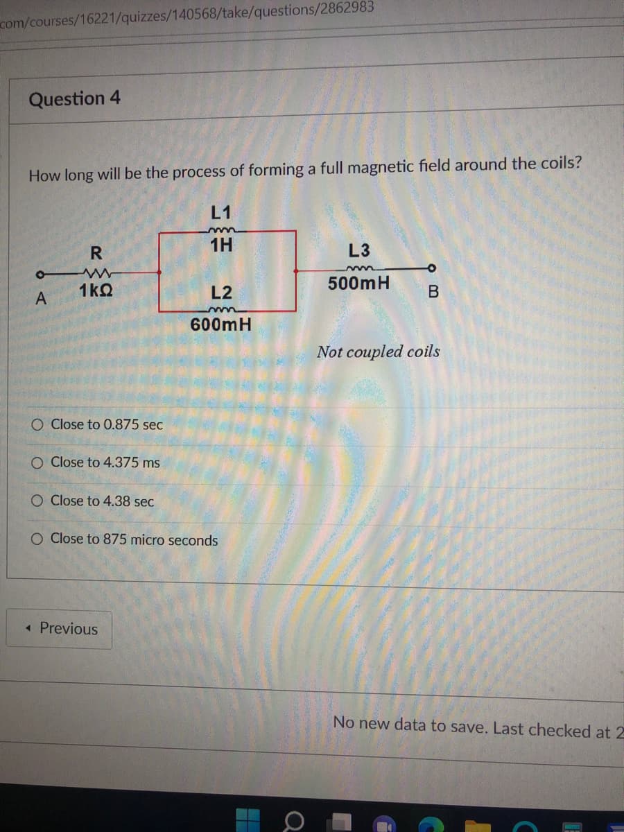 com/courses/16221/quizzes/140568/take/questions/2862983
Question 4
How long will be the process of forming a full magnetic field around the coils?
L1
1H
L3
500mH
1kQ
L2
B
A
600mH
Not coupled coils
O Close to 0.875 sec
O Close to 4.375 ms
O Close to 4.38 sec
O Close to 875 micro seconds
« Previous
No new data to save. Last checked at 2
