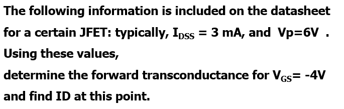 The following information is included on the datasheet
for a certain JFET: typically, Ipss = 3 mA, and Vp=6V .
Using these values,
determine the forward transconductance for Ves= -4V
and find ID at this point.
