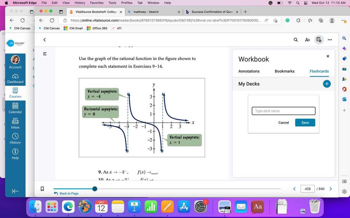 6
6
6
6
6
Microsoft Edge File Edit
CNI Canvas
CNI COLLEGE™
Csing and
C
Account
Dashboard
Courses
DOD
Calendar
Inbox
History
8
Help
K
D
CNI Canvas
<
=
□
C
000
000
100
View History Favorites Tools Profiles Tab
VitalSource Bookshelf: College X Q mathway - Search
CNI Email
Back to Page
https://online.vitalsource.com/reader/books/9780137366316/epubcfi/6/138[%3Bvnd.vst.idref%3DP70010175090000... A
Office 365
ATI
Vertical asymptote:
x = -3
Horizontal asymptote:
y = 0
Use the graph of the rational function in the figure shown to
complete each statement in Exercises 9-14.
10 Acr
OCT
12
I
9. As x→-3¯,
Window
-3 -2 -1
1
3+
y
3
2+
1
-1
-2 +
-3-
f(x) →
f(x)
Help
له
xb Success Confirmation of Ques x +
2
3
Vertical asymptote:
x = 1
1
/ A
ad
Workbook
Annotations
My Decks
Type deck name
Aa
Bookmarks
Cancel
Q
{}
<
AA
Save
Wed Oct 12 11:14 AM
428
X
Flashcards
+
/840 >
Q
O
+