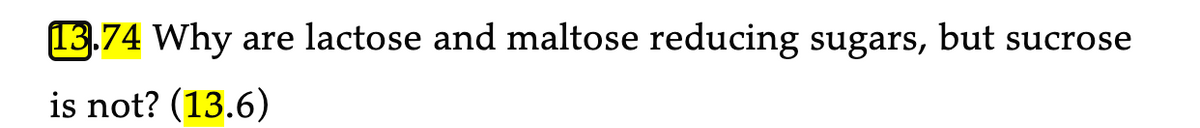 **13.74** Why are lactose and maltose reducing sugars, but sucrose is not? (13.6)

Explanation: This text is posed as a question, likely from a textbook or educational resource, highlighting the different properties of disaccharides in relation to their reducing capabilities. It references another question or section (13.6) for additional context or information. 

For a detailed understanding, one would examine the chemical structures and bonding of these sugars. Reducing sugars typically have a free anomeric carbon that can participate in reduction reactions, which is the case for lactose and maltose but not for sucrose due to the way its glucose and fructose units are bonded.