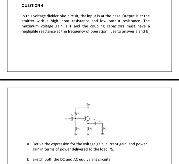 QUESTION 4
In this voltage divider bias circuit, the input is at the base. Output is at the
emitter with a high input resistance and low output resistance. The
maximum voltage gain is 1 and the coupling capacitors must have a
negligible reactance at the frequency of operation. (use to answer a and b)
a. Derive the expression for the voltage gain, current gain, and power
gain in terms of power delivered to the load, R..
b. Sketch both the DC and AC equivalent circuits.
