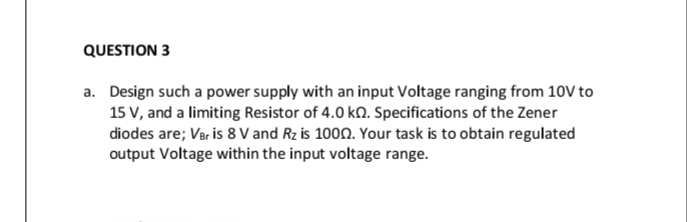 QUESTION 3
a. Design such a power supply with an input Voltage ranging from 10V to
15 V, and a limiting Resistor of 4.0 kn. Specifications of the Zener
diodes are; Ver is 8 V and Rz is 1000. Your task is to obtain regulated
output Voltage within the input voltage range.
