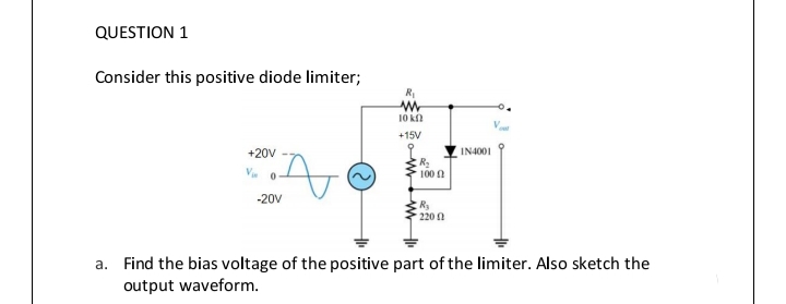 QUESTION 1
Consider this positive diode limiter;
10 kl
+15V
+20V
IN4001
100 n
-20V
220 0
a. Find the bias voltage of the positive part of the limiter. Also sketch the
output waveform.
