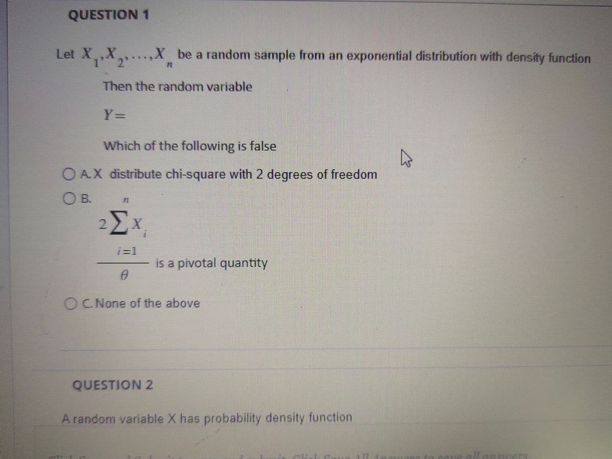 QUESTION 1
Let XXX be a random sample from an exponential distribution with density function
Then the random variable
Y=
Which of the following is false
OA.X distribute chi-square with 2 degrees of freedom
OB.
2Σx
i=1
n
QUESTION 2
is a pivotal quantity
OC. None of the above
A random variable X has probability density function
Harrell
A