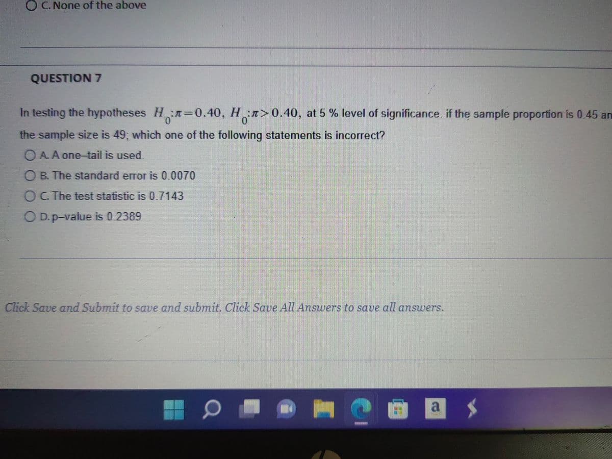 OC. None of the above
QUESTION 7
In testing the hypotheses H₂=0.40, H¸:л>0.40, at 5 % level of significance. if the sample proportion is 0.45 an
0
the sample size is 49; which one of the following statements is incorrect?
O A. A one-tail is used.
OB. The standard error is 0.0070
O C. The test statistic is 0.7143
OD. p-value is 0.2389
Click Save and Submit to save and submit. Click Save All Answers to save all answers.
0
H
2
Enjoy
a