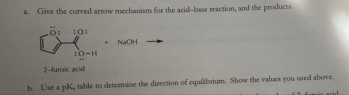 a.
Give the curved arrow mechanism for the acid-base reaction, and the products.
:0:
+
NaOH
:O-H
2-furoic acid
b. Use a pKa table to determine the direction of equilibrium. Show the values you used above.
so furnic acid