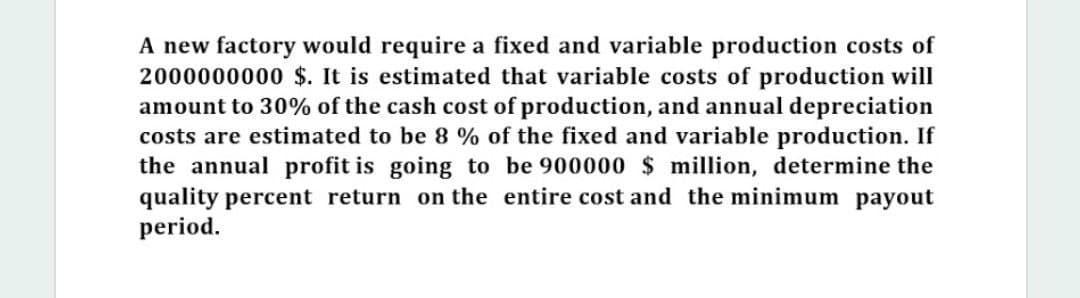 A new factory would require a fixed and variable production costs of
2000000000 $. It is estimated that variable costs of production will
amount to 30% of the cash cost of production, and annual depreciation
costs are estimated to be 8 % of the fixed and variable production. If
the annual profit is going to be 900000 $ million, determine the
quality percent return on the entire cost and the minimum payout
period.
