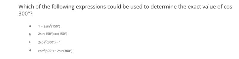 Which of the following expressions could be used to determine the exact value of cos
300°?
a 1-2sin²(150)
b
с
d
2sin(150°) cos(150°)
2cos²(300°) - 1
cos²(300°) - 2sin(300°)