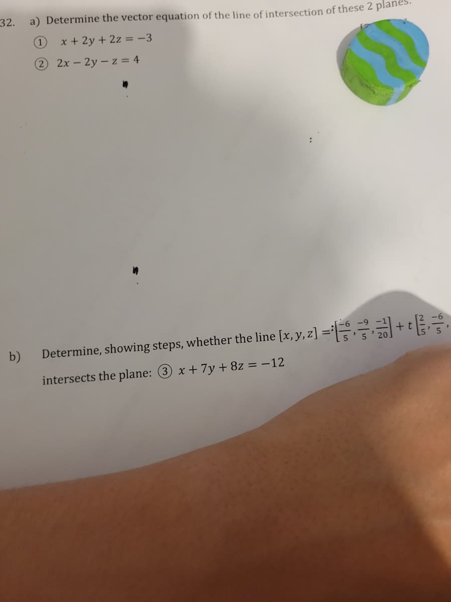 32.
b)
a) Determine the vector equation of the line of intersection of these 2 plane
(1) x + 2y + 2z = -3
2 2x - 2y-z = 4
Determine, showing steps, whether the line [x, y, z)=
intersects the plane: 3 x + 7y + 8z = -12